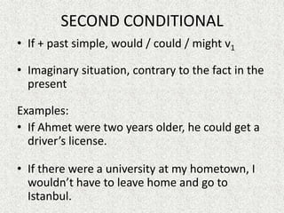 SECOND CONDITIONAL
• If + past simple, would / could / might v1

• Imaginary situation, contrary to the fact in the
  present

Examples:
• If Ahmet were two years older, he could get a
  driver’s license.

• If there were a university at my hometown, I
  wouldn’t have to leave home and go to
  Istanbul.
 