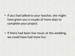 • If you had talked to your teacher, she might
  have given you a couple of more days to
  complete your project.

• If there had been live music at the wedding,
  we could have had more fun.
 