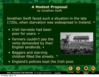 • Irish harvests had been
poor for years.
Jonathan Swift faced such a situation in the late
1720s, when starvation was widespread in Ireland.
• Farmers couldn’t pay the
rents demanded by their
English landlords.
A Modest Proposal
by Jonathan Swift
• Beggars and starving
children filled the streets.
• England’s policies kept the Irish poor.
Thursday, July 2, 15
 