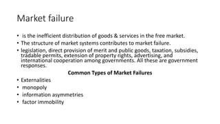 Market failure
• is the inefficient distribution of goods & services in the free market.
• The structure of market systems contributes to market failure.
• legislation, direct provision of merit and public goods, taxation, subsidies,
tradable permits, extension of property rights, advertising, and
international cooperation among governments. All these are government
responses.
Common Types of Market Failures
• Externalities
• monopoly
• information asymmetries
• factor immobility
 