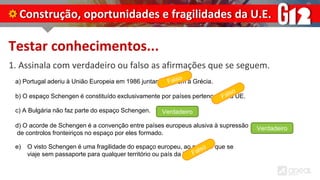 Testar conhecimentos...
1. Assinala com verdadeiro ou falso as afirmações que se seguem.
Construção, oportunidades e fragilidades da U.E.
a) Portugal aderiu à União Europeia em 1986 juntamente com a Grécia.
b) O espaço Schengen é constituído exclusivamente por países pertencentes à UE.
c) A Bulgária não faz parte do espaço Schengen.
d) O acorde de Schengen é a convenção entre países europeus alusiva à supressão
de controlos fronteiriços no espaço por eles formado.
e) O visto Schengen é uma fragilidade do espaço europeu, ao permitir que se
viaje sem passaporte para qualquer território ou país da UE.
Verdadeiro
Verdadeiro
 