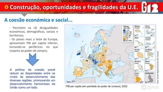 A coesão económica e social...
- Persistem na UE desigualdades
económicas, demográficas, sociais e
territoriais;
- Os países mais a leste da Europa,
apresentam PIB per capita inferior,
tornando-se periféricos no que
respeita ao poder de compra;
Construção, oportunidades e fragilidades da U.E.
PIB per capita (em paridade do poder de compra), 2022
A política de coesão prevê
reduzir as disparidades entre os
níveis de desenvolvimento das
diversas regiões, promovendo um
desenvolvimento harmonioso da
União como um todo.
 