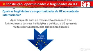 Quais as fragilidades e as oportunidades da UE no contexto
internacional?
Após cinquenta anos de crescimento económico e de
fortalecimento das suas instituições e políticas, a UE apresenta
muitas oportunidades, mas também fragilidades.
Construção, oportunidades e fragilidades da U.E.
Vamos
analisar...
 