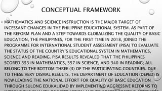 CONCEPTUAL FRAMEWORK
• MATHEMATICS AND SCIENCE INSTRUCTION IS THE MAJOR TARGET OF
INCESSANT CHANGES IN THE PHILIPPINE EDUCATIONAL SYSTEM. AS PART OF
THE REFORM PLAN AND A STEP TOWARDS GLOBALIZING THE QUALITY OF BASIC
EDUCATION, THE PHILIPPINES, FOR THE FIRST TIME IN 2018, JOINED THE
PROGRAMME FOR INTERNATIONAL STUDENT ASSESSMENT (PISA) TO EVALUATE
THE STATUS OF THE COUNTRY’S EDUCATIONAL SYSTEM IN MATHEMATICS,
SCIENCE AND READING. PISA RESULTS REVEALED THAT THE PHILIPPINES
SCORED 353 IN MATHEMATICS, 357 IN SCIENCE, AND 340 IN READING; ALL
BELONG TO THE BOTTOM THREE (3) OF THE PARTICIPATING COUNTRIES. DUE
TO THESE VERY DISMAL RESULTS, THE DEPARTMENT OF EDUCATION (DEPED) IS
NOW LEADING THE NATIONAL EFFORT FOR QUALITY OF BASIC EDUCATION
THROUGH SULONG EDUKALIDAD BY IMPLEMENTING AGGRESSIVE REFORMS TO
 