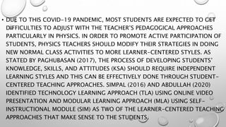• DUE TO THIS COVID-19 PANDEMIC, MOST STUDENTS ARE EXPECTED TO GET
DIFFICULTIES TO ADJUST WITH THE TEACHER’S PEDAGOGICAL APPROACHES
PARTICULARLY IN PHYSICS. IN ORDER TO PROMOTE ACTIVE PARTICIPATION OF
STUDENTS, PHYSICS TEACHERS SHOULD MODIFY THEIR STRATEGIES IN DOING
NEW NORMAL CLASS ACTIVITIES TO MORE LEARNER-CENTERED STYLES. AS
STATED BY PAGHUBASAN (2017), THE PROCESS OF DEVELOPING STUDENTS’
KNOWLEDGE, SKILLS, AND ATTITUDES (KSA) SHOULD REQUIRE INDEPENDENT
LEARNING STYLES AND THIS CAN BE EFFECTIVELY DONE THROUGH STUDENT-
CENTERED TEACHING APPROACHES. SIMPAL (2016) AND ABDULLAH (2020)
IDENTIFIED TECHNOLOGY LEARNING APPROACH (TLA) USING ONLINE VIDEO
PRESENTATION AND MODULAR LEARNING APPROACH (MLA) USING SELF-
INSTRUCTIONAL MODULE (SIM) AS TWO OF THE LEARNER-CENTERED TEACHING
APPROACHES THAT MAKE SENSE TO THE STUDENTS.
 