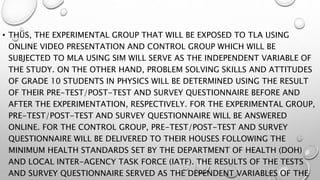 • THUS, THE EXPERIMENTAL GROUP THAT WILL BE EXPOSED TO TLA USING
ONLINE VIDEO PRESENTATION AND CONTROL GROUP WHICH WILL BE
SUBJECTED TO MLA USING SIM WILL SERVE AS THE INDEPENDENT VARIABLE OF
THE STUDY. ON THE OTHER HAND, PROBLEM SOLVING SKILLS AND ATTITUDES
OF GRADE 10 STUDENTS IN PHYSICS WILL BE DETERMINED USING THE RESULT
OF THEIR PRE-TEST/POST-TEST AND SURVEY QUESTIONNAIRE BEFORE AND
AFTER THE EXPERIMENTATION, RESPECTIVELY. FOR THE EXPERIMENTAL GROUP,
PRE-TEST/POST-TEST AND SURVEY QUESTIONNAIRE WILL BE ANSWERED
ONLINE. FOR THE CONTROL GROUP, PRE-TEST/POST-TEST AND SURVEY
QUESTIONNAIRE WILL BE DELIVERED TO THEIR HOUSES FOLLOWING THE
MINIMUM HEALTH STANDARDS SET BY THE DEPARTMENT OF HEALTH (DOH)
AND LOCAL INTER-AGENCY TASK FORCE (IATF). THE RESULTS OF THE TESTS
AND SURVEY QUESTIONNAIRE SERVED AS THE DEPENDENT VARIABLES OF THE
 
