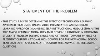STATEMENT OF THE PROBLEM
• THIS STUDY AIMS TO DETERMINE THE EFFECT OF TECHNOLOGY LEARNING
APPROACH (TLA) USING ONLINE VIDEO PRESENTATION AND MODULAR
LEARNING APPROACH (MLA) USING SELF-INSTRUCTIONAL MODULE (SIM) AS THE
TWO MAJOR LEARNING MODALITIES AMID COVID-19 PANDEMIC IN IMPROVING
STUDENTS’ PROBLEM SOLVING SKILLS AND ATTITUDES TOWARDS PHYSICS AT
PRESIDENT QUIRINO NATIONAL HIGH SCHOOL FOR THE NEW NORMAL SCHOOL
YEAR 2020-2021. SPECIFICALLY, THIS STUDY WILL ANSWER THE FOLLOWING
QUESTIONS:
 