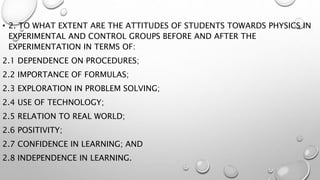 • 2. TO WHAT EXTENT ARE THE ATTITUDES OF STUDENTS TOWARDS PHYSICS IN
EXPERIMENTAL AND CONTROL GROUPS BEFORE AND AFTER THE
EXPERIMENTATION IN TERMS OF:
2.1 DEPENDENCE ON PROCEDURES;
2.2 IMPORTANCE OF FORMULAS;
2.3 EXPLORATION IN PROBLEM SOLVING;
2.4 USE OF TECHNOLOGY;
2.5 RELATION TO REAL WORLD;
2.6 POSITIVITY;
2.7 CONFIDENCE IN LEARNING; AND
2.8 INDEPENDENCE IN LEARNING.
 