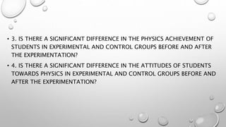 • 3. IS THERE A SIGNIFICANT DIFFERENCE IN THE PHYSICS ACHIEVEMENT OF
STUDENTS IN EXPERIMENTAL AND CONTROL GROUPS BEFORE AND AFTER
THE EXPERIMENTATION?
• 4. IS THERE A SIGNIFICANT DIFFERENCE IN THE ATTITUDES OF STUDENTS
TOWARDS PHYSICS IN EXPERIMENTAL AND CONTROL GROUPS BEFORE AND
AFTER THE EXPERIMENTATION?
 
