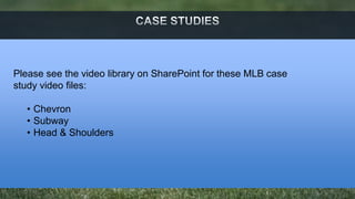Please see the video library on SharePoint for these MLB case 
study video files: 
• Chevron 
• Subway 
• Head & Shoulders 
 