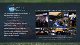 Reach fans in their seats and suites and in high traffic areas like the 
concourse, bars and lounges, and at concessions stands 
• The seamless in-stadium complement to 
your television presence 
• Available in 21 MLB venues 
• Almost 10,000 screens 
• Reaches 36MM+ engaged, upscale 
MLB fans annually 
• Nielsen measured fan engagement 
• Provides video advertising, sponsored 
partnerships, in-venue experiences, 
social media activations 
 