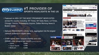 • Featured on 450+ OF THE MOST PROMINENT NEWS SITES 
across the country including: NY Times, NY Daily News, LA Times, 
Chicago Tribune, Philadelphia Inquirer, Dallas Morning News & 
Boston Globe 
• Delivers PASSIONATE LOCAL fans, aggregated into the largest 
national audience in digital video 
• 21MM sports video uniques monthly and over 
200MM video streams per month (comScore April 2014) 
• ESPN 15MM 
• Yahoo! Sports 12MM 
• MLB.com 12MM 
 