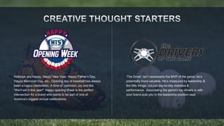 Holidays are Happy. Happy New Year, Happy Father’s Day, 
Happy Memorial Day, etc.. Opening day of baseball has always 
been a happy celebration. A time of optimism, joy and the 
“We’ll win it this year!” Happy opening Week is the perfect 
intersection for a brand who wants to be part of one of 
America’s biggest annual celebrations. 
‘The Driver’ isn’t necessarily the MVP of the game, he’s 
potentially more valuable. He’s measured by leadership & 
the little things, not just day-to-day statistics & 
performance. Associating the game’s top drivers is with 
your brand puts you in the leadership position seat. 
 