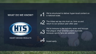 #1 We’re structured to deliver hyper-local content on 
a national scale. 
#2 
#3 
The tribes we tap into trust us, love us and 
return to our product year after year. 
We’re immune to the industry woes and hiccups 
that plague other entertainment channels 
because sports fans are addicts! 
#4 Invest early. 
HEART+BRAND=RESULTS 
 