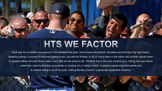 MLB saw an incredible resurgence in the heartland last year. Home towns like Detroit, Cleveland and Kansas City had history 
breaking ratings. It proves it’s anyone’s game to win, just ask the Pirates. In 2014, every team in the nation will put their gloves down 
to applaud fellow immortal Derek Jeter, even after he has beat‘em all. Whether this is the year of pitching vs. hitting, the year teams 
make their mark by shutting out a series or winning it in a ‘rubber match’, to players redeeming themselves and 
to rookies hitting it out of the park, nothing fits like a hand in a glove like baseball & America. 
 