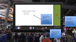 2 
Client 
Logo 
• Video content ideas: 
• Idea One 
• Idea Two 
Place a PNG of your 
client’s logo here 
You can change the 
color of the box to 
more closely match 
your client’s branding 
If you have unique 
content ideas, you can 
type them. 
You can change the 
color of the box to 
more closely match 
your client’s branding 
4 
vs. 
Create a more custom 
scoreboard if you have 
specific teams you 
might want to 
highlight. 
 