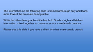 The information on the following slide is from Scarborough only and leans 
more toward the pro male demographic. 
While the other demographic slide has both Scarborough and Nielsen 
information mixed together to create more of a male/female balance. 
Please use this slide if you have a client who has male centric brands. 
 