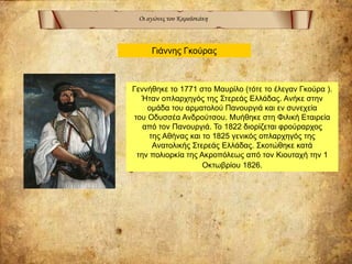 Οι αγώνες του Καραϊσκάκη
Γεννήθηκε το 1771 στο Μαυρίλο (τότε το έλεγαν Γκούρα ).
Ήταν οπλαρχηγός της Στερεάς Ελλάδας. Ανήκε στην
ομάδα του αρματολού Πανουργιά και εν συνεχεία
του Οδυσσέα Ανδρούτσου. Μυήθηκε στη Φιλική Εταιρεία
από τον Πανουργιά. Το 1822 διορίζεται φρούραρχος
της Αθήνας και το 1825 γενικός οπλαρχηγός της
Ανατολικής Στερεάς Ελλάδας. Σκοτώθηκε κατά
την πολιορκία της Ακροπόλεως από τον Κιουταχή την 1
Οκτωβρίου 1826.
Γιάννης Γκούρας
 