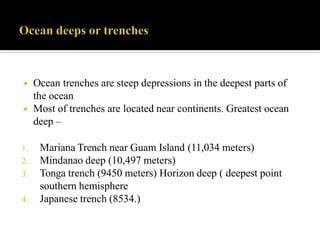 ◾ Ocean trenches are steep depressions in the deepest parts of
the ocean
◾ Most of trenches are located near continents. Greatest ocean
deep –
1. Mariana Trench near Guam Island (11,034 meters)
2. Mindanao deep (10,497 meters)
3. Tonga trench (9450 meters) Horizon deep ( deepest point
southern hemisphere
4. Japanese trench (8534.)
 