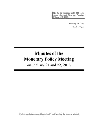 Not to be released until 8:50 a.m.
Japan Standard Time on Tuesday,
February 19, 2013.
February 19, 2013
Bank of Japan
Minutes of the
Monetary Policy Meeting
on January 21 and 22, 2013
(English translation prepared by the Bank's staff based on the Japanese original)
 