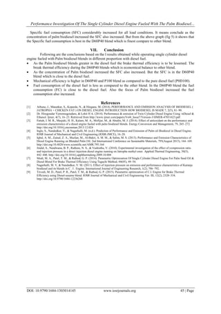 Performance Investigation Of The Single Cylinder Diesel Engine Fueled With The Palm Biodiesel...
DOI: 10.9790/1684-1303014145 www.iosrjournals.org 45 | Page
Specific fuel consumption (SFC) considerably increased for all load conditions. It means conclude as the
concentration of palm biodiesel increased the SFC also increased. But from the above graph (fig 5) it shows that
the Specific fuel consumption is best in the D60P40 blend which is finest compare to other blend.
VII. Conclusion
Following are the conclusions based on the l results obtained while operating single cylinder diesel
engine fueled with Palm biodiesel blends in different proportion with diesel fuel.
 As the Palm biodiesel blends greater in the diesel fuel the brake thermal efficiency is to be lessened. The
break thermal efficiency during the D60P40 blends which is economical balance to other blend.
 As the concentration of Palm biodiesel increased the SFC also increased. But the SFC is in the D60P40
blend which is close to the diesel fuel.
 Mechanical efficiency is higher in D60P40 and P100 blend as compared to the pure diesel fuel (P0D100).
 Fuel consumption of the diesel fuel is less as compared to the other blend. In the D60P40 blend the fuel
consumption (FC) is close to the diesel fuel. Also the focus of Palm biodiesel increased the fuel
consumption also increased.
References
[1] Arbune, J., Manatkar, S., Koparde, N., & Hingane, M. (2014). PERFORMANCE AND EMISSION ANALYSIS OF BIODIESEL (
JATROPHA + CHICKEN FAT ) ON DIESEL ENGINE INTRODUCTION HOW BIODIESEL IS MADE ?, 2(5), 81–90.
[2] Dr. Hiregoudar Yerrennagoudaru, & Lohit H A. (2014). Performance & emission of Twin Cylinder Diesel Engine Using nDiesel &
Ethanol. Ijmer, 4(7), 16–23. Retrieved from http://www.ijmer.com/papers/Vol4_Issue7/Version-3/IJMER-47031623.pdf
[3] Fattah, I. M. R., Masjuki, H. H., Kalam, M. A., Mofijur, M., & Abedin, M. J. (2014). Effect of antioxidant on the performance and
emission characteristics of a diesel engine fueled with palm biodiesel blends. Energy Conversion and Management, 79, 265–272.
http://doi.org/10.1016/j.enconman.2013.12.024
[4] Ingle, S., Nandedkar, V., & Nagarhalli, M. (n.d.). Prediction of Performance and Emission of Palm oil Biodiesel in Diesel Engine.
IOSR Journal of Mechanical and Civil Engineering (IOSR-JMCE), 16–20.
[5] Iqbal, A. M., Zainal, Z. A., Mazlan, M., Al-Bakri, A. M. M., & Salim, M. S. (2013). Performance and Emission Characteristics of
Diesel Engine Running on Blended Palm Oil. 2nd International Conference on Sustainable Materials, 795(August 2015), 164–169.
http://doi.org/10.4028/www.scientific.net/AMR.795.164
[6] Jindal, S., Nandwana, B. P., Rathore, N. S., & Vashistha, V. (2010). Experimental investigation of the effect of compression ratio
and injection pressure in a direct injection diesel engine running on Jatropha methyl ester. Applied Thermal Engineering, 30(5),
442–448. http://doi.org/10.1016/j.applthermaleng.2009.10.004
[7] Modi, M. A., Patel, T. M., & Rathod, G. P. (2014). Parametric Optimization Of Single Cylinder Diesel Engine For Palm Seed Oil &
Diesel Blend For Brake Thermal Efficiency Using Taguchi Method, 04(05), 49–54.
[8] Nagarhalli, M. V, & Nandedkar, V. M. (2011). Effect of injection pressure on emission and performance characteristics of Karanja
biodiesel and its blends in C . I . Engine. International Journal of Engineering Research, 1(2), 786–792.
[9] Trivedi, M. D., Patel, P. R., Patel, T. M., & Rathod, G. P. (2015). Parametric optimization of C.I. Engine for Brake Thermal
Efficiency using Diesel-sesame blend. IOSR Journal of Mechanical and Civil Engineering Ver. III, 12(2), 2320–334.
http://doi.org/10.9790/1684-12236268
 