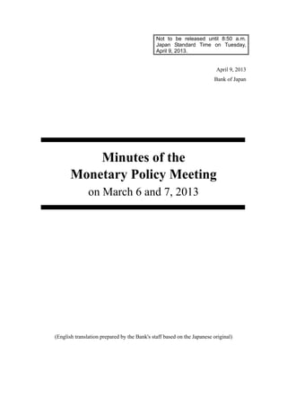 Not to be released until 8:50 a.m.
Japan Standard Time on Tuesday,
April 9, 2013.
April 9, 2013
Bank of Japan
Minutes of the
Monetary Policy Meeting
on March 6 and 7, 2013
(English translation prepared by the Bank's staff based on the Japanese original)
 