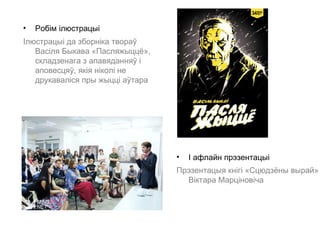 •   Робім ілюстрацыі
Ілюстрацыі да зборніка твораў
   Васіля Быкава «Пасляжыццё»,
   складзенага з апавяданняў і
   аповесцяў, якія ніколі не
   друкаваліся пры жыцці аўтара




                                  •   І афлайн прэзентацыі
                                  Прэзентацыя кнігі «Сцюдзёны вырай»
                                    Віктара Марціновіча
 