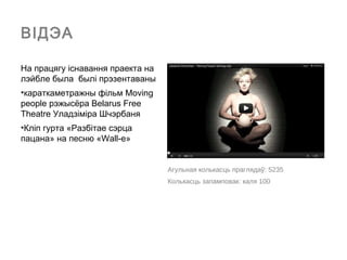 ВІДЭА

На працягу іcнавання праекта на
лэйбле была былі прэзентаваны
•караткаметражны фільм Moving
people рэжысёра Belarus Free
Theatre Уладзіміра Шчэрбаня
•Кліп гурта «Разбітае сэрца
пацана» на песню «Wall-e»


                                  Агульная колькасць праглядаў: 5235
                                  Колькасць запамповак: каля 100
 