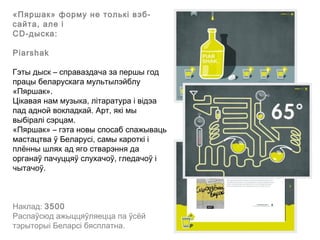 «Пяршак» форму не толькі вэб-
сайта, але і
СD-дыска:

Piarshak

Гэты дыск – справаздача за першы год
працы беларускага мультылэйблу
«Пяршак».
Цікавая нам музыка, літаратура і відэа
пад адной вокладкай. Арт, які мы
выбіралі сэрцам.
«Пяршак» – гэта новы спосаб спажываць
мастацтва ў Беларусі, самы кароткі і
плённы шлях ад яго стварэння да
органаў пачуццяў слухачоў, гледачоў і
чытачоў.



Наклад: 3500
Распаўсюд ажыццяўляецца па ўсёй
тэрыторыі Беларсі бясплатна.
 