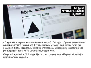 « Пяршак » - першы незалежны мультылэйбл Беларусі. Праект моладзевага
он-лайн часопіса 34mag.net. Тут мы выдаем музыку, кнігі, відэа, фота ды
іншы арт. Любы карыстальнік може спампаваць цікавае яму мастацтва без
рэгестрацыі і абсалютна бясплатна, у адзін клік.
Старт – 5 красавіка 2012 года. Да таго на працягу года «Пяршак» існаваў у
якасці рубрыкі на сайце.
 