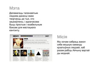 Мэта
Дапамагаць таленавітым
людзям данесці сваю
творчасць да тых, хто
зацікаўлены, і адначасова
быць простым і юзабельным
боксам для мастацкага
кантэнту.

                            Місія
                            Мы хочам сабраць вакол
                            сябе моцную каманду
                            крэатыўных людзей, каб
                            разам рабіць Айчыну вартай
                            ды моднай.
 