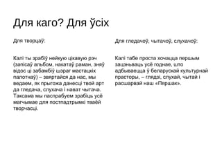Для каго? Для ўсіх
Для творцаў:                           Для гледачоў, чытачоў, слухачоў:


Калі ты зрабіў нейкую цікавую рэч      Калі табе проста хочацца першым
(запісаў альбом, накатаў раман, зняў   зацэньваць усё годнае, што
відос ці забамбіў шэраг мастацкіх      адбываецца ў беларускай культурнай
палотнаў) – звяртайся да нас, мы       прасторы, – глядзі, слухай, чытай і
ведаем, як прыгожа данесці твой арт    расшарвай наш «Пяршак».
да гледача, слухача і нават чытача.
Таксама мы паспрабуем зрабіць усё
магчымае для постпадтрымкі тваёй
творчасці.
 