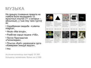 МУЗЫКА
На працягу іcнавання праекта на
лэйбле было выдадзена 12
музычных плытак (11 з каторых –
айнынныя), у тым ліку такіх гуртоў
як:
• Серебряная свадьба «Laterna
magica»,
• Akute «Nie isnuje»,
• Разбітае сэрца пацана «Ч/Б»,
• Петля Пристрастия
«Гипнопедия»,
• Плытка «Куй!» украінскага гурта
«Хамерман знищуе віруси»,
і інш.

Агульная колькасць праглядаў: 53 300
Колькасць запамповак: больш за 12 000
 
