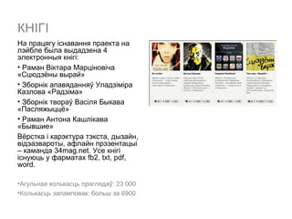 КНІГІ
На працягу іcнавання праекта на
лэйбле была выдадзена 4
электронныя кнігі:
• Раман Віктара Марціновіча
«Сцюдзёны вырай»
• Зборнік апавяданняў Уладзіміра
Казлова «Радзіма»
• Зборнік твораў Васіля Быкава
«Пасляжыццё»
• Раман Антона Кашлікава
«Бывшие»
Вёрстка і карэктура тэкста, дызайн,
відэазвароты, афлайн прэзентацыі
– каманда 34mag.net. Усе кнігі
існуюць у фарматах fb2, txt, pdf,
word.

•Агульная колькасць праглядаў: 23 000
•Колькасць запамповак: больш за 6900
 