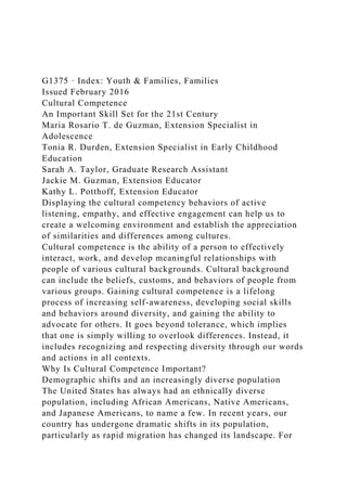 G1375 · Index: Youth & Families, Families
Issued February 2016
Cultural Competence
An Important Skill Set for the 21st Century
Maria Rosario T. de Guzman, Extension Specialist in
Adolescence
Tonia R. Durden, Extension Specialist in Early Childhood
Education
Sarah A. Taylor, Graduate Research Assistant
Jackie M. Guzman, Extension Educator
Kathy L. Potthoff, Extension Educator
Displaying the cultural competency behaviors of active
listening, empathy, and effective engagement can help us to
create a welcoming environment and establish the appreciation
of similarities and differences among cultures.
Cultural competence is the ability of a person to effectively
interact, work, and develop meaningful relationships with
people of various cultural backgrounds. Cultural background
can include the beliefs, customs, and behaviors of people from
various groups. Gaining cultural competence is a lifelong
process of increasing self-awareness, developing social skills
and behaviors around diversity, and gaining the ability to
advocate for others. It goes beyond tolerance, which implies
that one is simply willing to overlook differences. Instead, it
includes recognizing and respecting diversity through our words
and actions in all contexts.
Why Is Cultural Competence Important?
Demographic shifts and an increasingly diverse population
The United States has always had an ethnically diverse
population, including African Americans, Native Americans,
and Japanese Americans, to name a few. In recent years, our
country has undergone dramatic shifts in its population,
particularly as rapid migration has changed its landscape. For
 