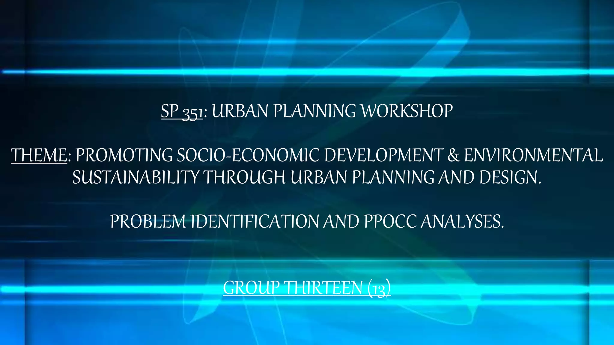 SP 351: URBAN PLANNING WORKSHOP
THEME: PROMOTING SOCIO-ECONOMIC DEVELOPMENT & ENVIRONMENTAL
SUSTAINABILITY THROUGH URBAN PLANNING AND DESIGN.
PROBLEM IDENTIFICATION AND PPOCC ANALYSES.
GROUP THIRTEEN (13)
 