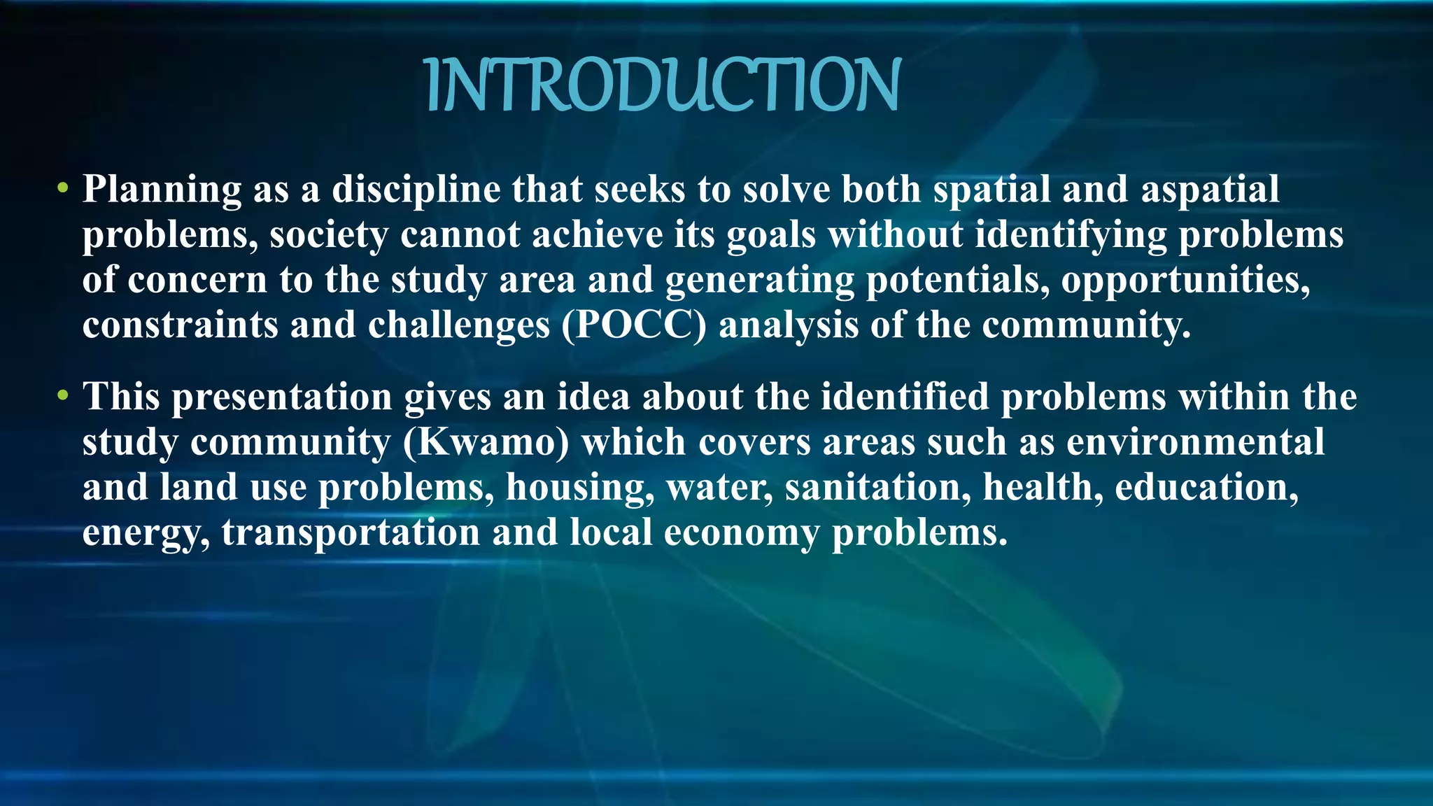 INTRODUCTION
• Planning as a discipline that seeks to solve both spatial and aspatial
problems, society cannot achieve its goals without identifying problems
of concern to the study area and generating potentials, opportunities,
constraints and challenges (POCC) analysis of the community.
• This presentation gives an idea about the identified problems within the
study community (Kwamo) which covers areas such as environmental
and land use problems, housing, water, sanitation, health, education,
energy, transportation and local economy problems.
 
