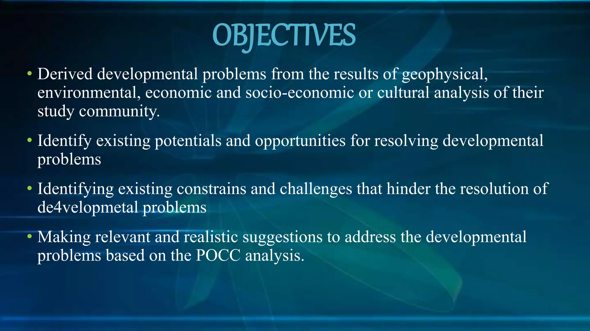 OBJECTIVES
• Derived developmental problems from the results of geophysical,
environmental, economic and socio-economic or cultural analysis of their
study community.
• Identify existing potentials and opportunities for resolving developmental
problems
• Identifying existing constrains and challenges that hinder the resolution of
de4velopmetal problems
• Making relevant and realistic suggestions to address the developmental
problems based on the POCC analysis.
 