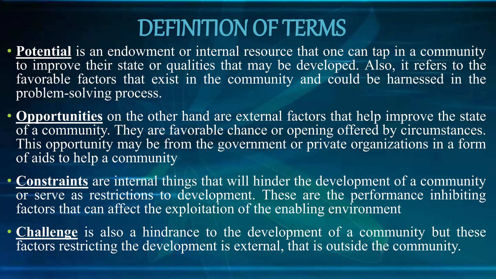 DEFINITION OF TERMS
• Potential is an endowment or internal resource that one can tap in a community
to improve their state or qualities that may be developed. Also, it refers to the
favorable factors that exist in the community and could be harnessed in the
problem-solving process.
• Opportunities on the other hand are external factors that help improve the state
of a community. They are favorable chance or opening offered by circumstances.
This opportunity may be from the government or private organizations in a form
of aids to help a community
• Constraints are internal things that will hinder the development of a community
or serve as restrictions to development. These are the performance inhibiting
factors that can affect the exploitation of the enabling environment
• Challenge is also a hindrance to the development of a community but these
factors restricting the development is external, that is outside the community.
 