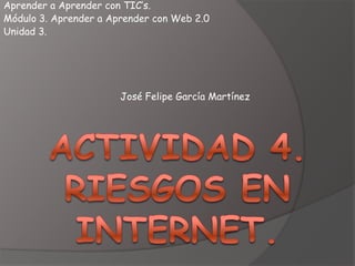 Aprender a Aprender con TIC’s.
Módulo 3. Aprender a Aprender con Web 2.0
Unidad 3.




                       José Felipe García Martínez
 