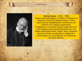 Ο φιλελληνισμός
Βικτόρ Ουγκώ ( 1802 – 1885)
Γάλλος μυθιστοριογράφος, (Οι άθλιοι, Η Παναγία των
Παρισίων) ποιητής και δραματουργός, ο πλέον
σημαντικός και προβεβλημένος εκπρόσωπος του
κινήματος του γαλλικού ρομαντισμού.
Αναφορικά με το ελληνικό ζήτημα υπήρξε από τους
πλέον όψιμους Ευρωπαίους διανοούμενους, που
έλαβαν φιλελληνική στάση. Παρότι, όμως, εισέρχεται
αργά στον κύκλο των φιλελλήνων παραμένει ο
συνεπέστερος των υποστηρικτών του νεότευκτου
ελληνικού κράτους.
 
