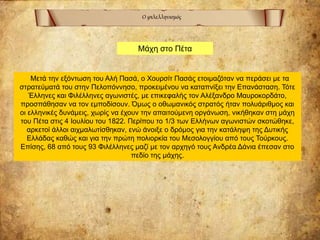 Ο φιλελληνισμός
Μετά την εξόντωση του Αλή Πασά, ο Χουρσίτ Πασάς ετοιμαζόταν να περάσει με τα
στρατεύματά του στην Πελοπόννησο, προκειμένου να καταπνίξει την Επανάσταση. Τότε
Έλληνες και Φιλέλληνες αγωνιστές, με επικεφαλής τον Αλέξανδρο Μαυροκορδάτο,
προσπάθησαν να τον εμποδίσουν. Όμως ο οθωμανικός στρατός ήταν πολυάριθμος και
οι ελληνικές δυνάμεις, χωρίς να έχουν την απαιτούμενη οργάνωση, νικήθηκαν στη μάχη
του Πέτα στις 4 Ιουλίου του 1822. Περίπου το 1/3 των Ελλήνων αγωνιστών σκοτώθηκε,
αρκετοί άλλοι αιχμαλωτίσθηκαν, ενώ άνοιξε ο δρόμος για την κατάληψη της Δυτικής
Ελλάδας καθώς και για την πρώτη πολιορκία του Μεσολογγίου από τους Τούρκους.
Επίσης, 68 από τους 93 Φιλέλληνες μαζί με τον αρχηγό τους Ανδρέα Δάνια έπεσαν στο
πεδίο της μάχης.
Μάχη στο Πέτα
 