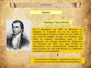 Ο φιλελληνισμός
Αμερική
Πρόεδρος Τζέιμς Μονρόε
Στις 4 Δεκεμβρίου του 1822, με διάγγελμά του
εξέφρασε τη συγκίνησή του για τον αγώνα των
επαναστατημένων Ελλήνων καθώς και την ελπίδα του
πως αυτοί θα κέρδιζαν σύντομα την ελευθερία τους.
Παρά την έκφραση συμπάθειας όμως, οι ΗΠΑ
ενημέρωσαν την ελληνική επαναστατική Κυβέρνηση,
τον Αύγουστο του 1823, πως είχαν επιλέξει την
ουδετερότητα στην ελληνοτουρκική σύγκρουση και
κατά συνέπεια, δεν ήταν διατεθειμένες να παράσχουν
οποιαδήποτε ένοπλη βοήθεια.
Το φιλελληνικό ενδιαφέρον περιορίστηκε κυρίως στη
συγκέντρωση και αποστολήανθρωπιστικής βοήθειας.
 