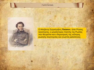 Ο φιλελληνισμός
Ο Αλεξάντρ Σεργκέγεβιτς Πούσκιν, ήταν Ρώσος
λογοτέχνης, ο μεγαλύτερος ποιητής της Ρωσίας
που θεωρείται και ο δημιουργός της νεότερης
ρωσικής λογοτεχνίας και γνωστός φιλέλληνας
 