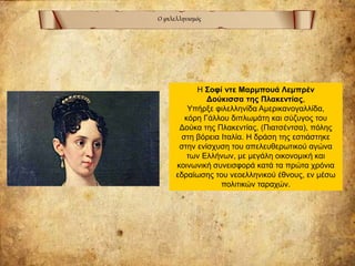 Ο φιλελληνισμός
Η Σοφί ντε Μαρμπουά Λεμπρέν
Δούκισσα της Πλακεντίας,
Υπήρξε φιλελληνίδα Αμερικανογαλλίδα,
κόρη Γάλλου διπλωμάτη και σύζυγος του
Δούκα της Πλακεντίας, (Πιατσέντσα), πόλης
στη βόρεια Ιταλία. Η δράση της εστιάστηκε
στην ενίσχυση του απελευθερωτικού αγώνα
των Ελλήνων, με μεγάλη οικονομική και
κοινωνική συνεισφορά κατά τα πρώτα χρόνια
εδραίωσης του νεοελληνικού έθνους, εν μέσω
πολιτικών ταραχών.
 