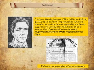 Ο φιλελληνισμός
Ο Ιωάννης Ιάκωβος Μάγερ ( 1798 – 1826) ήταν Ελβετός
φιλέλληνας και συντάκτης της εφημερίδας «Ελληνικά
Χρονικά», της πρώτης έντυπης εφημερίδας του Αγώνα.
Συμμετείχε στη ναυμαχία του Κορινθιακού στις 5-6
Μαρτίου 1822. Εγκαταστάθηκε στο Μεσολόγγι,
νυμφεύθηκε Ελληνίδα και άλλαξε το θρησκευτικό του
δόγμα.
Εξώφυλλο της εφημερίδας «Ελληνικά χρονικά»
 
