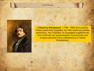 Ο φιλελληνισμός
Ο Ευγένιος Ντελακρουά ( 1798 - 1863) ήταν μεγάλος
Γάλλος ρομαντικός ζωγράφος του 19ου αιώνα και μεγάλος
φιλέλληνας, που επηρέασε την ζωγραφική συμβάλλοντας
στην ανάπτυξη του ιμπρεσιονισμού. Εμπνεύστηκε από
ιστορικά γεγονότα όπως η Ελληνική και η Γαλλική
Επανάσταση.
 