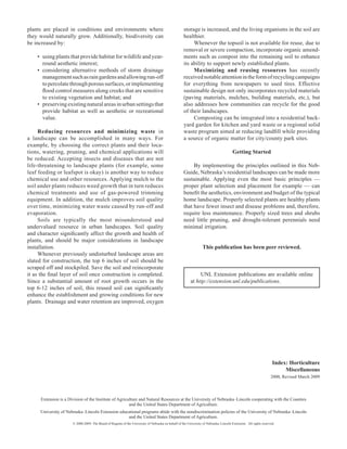 plants are placed in conditions and environments where                                               storage is increased, and the living organisms in the soil are
they would naturally grow. Additionally, biodiversity can                                            healthier.
be increased by:                                                                                          Whenever the topsoil is not available for reuse, due to
                                                                                                     removal or severe compaction, incorporate organic amend­
    •	 using plants that provide habitat for wildlife and year-                                      ments such as compost into the remaining soil to enhance
       round aesthetic interest;                                                                     its ability to support newly established plants.
    •	 considering alternative methods of storm drainage                                                  Maximizing and reusing resources has recently
       management such as rain gardens and allowing run-off                                          received­notable attention in the form of recycling campaigns
       to percolate through porous surfaces, or implementing                                         for everything from newspapers to used tires. Effective
       flood control measures along creeks that are sensitive                                        sustainable design not only incorporates recycled materials
       to existing vegetation and habitat; and                                                       (paving­­­ materials, mulches, building materials, etc.), but
    •	 preserving existing natural areas in urban settings that                                      also addresses how communities can recycle for the good
       provide habitat as well as aesthetic or recreational                                          of their landscapes.
       value.                                                                                             Composting can be integrated into a residential back­
                                                                                                     yard garden for kitchen and yard waste or a regional solid
     Reducing resources and minimizing waste in                                                      waste program aimed at reducing landfill while providing
a landscape can be accomplished in many ways. For                                                    a source of organic matter for city/county park sites.
example, by choosing the correct plants and their loca­
tions, watering, pruning, and chemical applications will                                                                                Getting Started
be reduced. Accepting­ insects and diseases that are not
life-threatening to landscape plants (for example, some                                                   By implementing the principles outlined in this Neb­
leaf feeding or leafspot is okay) is another way to reduce                                           Guide, Nebraska’s residential landscapes can be made more
chemical use and other resources. Applying­mulch to the                                              sustainable. Applying even the most basic principles —
soil under plants reduces weed growth that in turn reduces                                           proper plant selection and placement for example — can
chemical treatments and use of gas-powered trimming                                                  benefit the aesthetics­ environment and budget of the typical
                                                                                                                           ,
equipment. In addition, the mulch improves soil quality                                              home landscape. Properly selected plants are healthy plants
over time, minimizing water waste caused by run-off and                                              that have fewer insect and disease problems and, therefore,
evaporation.                                                                                         require­ less maintenance. Properly sized trees and shrubs
     Soils are typically the most misunderstood and                                                  need little pruning, and drought-tolerant perennials need
undervalued­ resource in urban landscapes. Soil quality                                              minimal irrigation­ .
and character significantly affect the growth and health of
plants, and should be major considerations in landscape
installation.                                                                                                      This publication has been peer reviewed.
     Whenever previously undisturbed landscape areas are
slated for construction, the top 6 inches of soil should be
scraped off and stockpiled. Save the soil and reincorporate
it as the final layer of soil once construction is completed.                                                  UNL Extension publications are available online
Since a substantial amount of root growth occurs in the                                                   at http://extension.unl.edu/publications.
top 6-12 inches of soil, this reused soil can significantly
enhance the establishment and growing conditions for new
plants. Drainage and water retention are improved, oxygen




                                                                                                                                                                    Index: Horticulture
                                                                                                                                                                         Miscellaneous
                                                                                                                                                                   2000, Revised March 2009



      Extension is a Division of the Institute of Agriculture and Natural Resources at the University of Nebraska–Lincoln cooperating with the Counties
                                                        and the United States Department of Agriculture.
     University of Nebraska–Lincoln Extension educational programs abide with the nondiscrimination policies of the University of Nebraska–Lincoln
                                                  and the United States Department of Agriculture.
                       © 2000-2009, The Board of Regents of the University of Nebraska on behalf of the University of Nebraska–Lincoln Extension. All rights reserved.
 