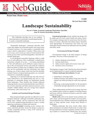 G1405
                                                                                                        (Revised March 2009)


                        Landscape Sustainability
                                Steven N. Rodie, Extension Landscape Horticulture Specialist
                                          Anne M. Streich, Horticulture Educator

                                                                       Functional principles dictate whether the design will
        This NebGuide describes how to use aesthetic,
                                                                  be usable and will meet certain health and safety criteria.
   functional and environmentally sound design principles
                                                                  For example­ drainage must be routed away from the foun­
                                                                               ,
   to create a sustainable landscape.
                                                                  dation of a home; sidewalks and outdoor spaces should be
                                                                  sized appropriately for homeowner and visitor use; and
     “Sustainable landscapes” commonly describes land­            landscapes should include areas dedicated to private, public,
scapes that support environmental quality and conservation        and utility needs.
of natural resources. For many people, a sustainable land­
scape is hard to understand or visualize. Other terms such                     Environmental Design Principles
as xeriscape, native landscape, and environmentally friendly
landscape have been used interchangeably to describe sus­             Environmental design is the third category of design
tainable landscapes.                                              principles. The focus of these principles is to:
     A well-designed sustainable landscape reflects a high
level of self-sufficiency. Once established, it should grow           1)	   enhance landscape microclimate;
and mature virtually on its own — as if nature had planted            2)	   increase biodiversity;
it. This self-sufficiency can be difficult to attain, however,        3)	   reduce resource inputs and resource waste; and
due to the environmental stresses and artificial conditions           4)	   maximize reuse of resources.
placed on plants in urban areas. In addition, many residents
may not be comfortable with the informality (less plant           The diagrams on pages 2 and 3 illustrate how these principles
pruning, use of native plants which may lack the desirable        can be implemented in a typical residential landscape.
aesthetic features of typical landscape plants, etc.) normally        Enhance landscape microclimates through:
reflected in a sustainable landscape.
     Adjusting to an informal landscape may take time for             •	 channeling or screening winds;
many homeowners, but implementing just one or a few                   •	 shading structures and outdoor living areas from the
principles of sustainable design can significantly benefit               summer sun while providing for winter sun exposure;
home landscapes. These benefits may include enhanced                     and
landscape beauty; less environmental decline; more effective          •	 increasing or decreasing humidity (or the perception
use of water, pesticides and other chemical resources; more              of humidity) through adjustments in air movement.
valuable wildlife habitat; and cost savings from reduced
maintenance, labor and resource use.                                   These enhancements can lead to lower energy and water
                                                                  use, healthier plants (which are capable of resisting diseases
       Aesthetic and Functional Design Principles                 and insects with less chemical assistance), and more usable
                                                                  outdoor living space.
    Many design principles typically are reflected in a well-          Biodiversity refers to the natural variety of plants, ani­
designed landscape. Although sustainable landscapes may           mals, fungi, and microorganisms found in all ecosystems.
appear more “natural” and less manicured, they still rely         Increasing biodiversity, whether in a backyard, neigh­ orhood
                                                                                                                        b
on all of the standard design principles to create a visually     park, or along regional creeks, brings many benefits to
appealing­combination of plants and materials.                    landscapes.
    Aesthetic principles including accent, contrast, har­              Planting landscapes that more closely reflect native
mony, repetition and unity ensure the design is attractive,       plant communities can enhance biodiversity. To achieve this,
visually compatible and has a “sense of fit” with the sur­        develop­understory/overstory vegetation similar to the layer­
rounding landscape.                                               ing of plants in a natural forest. Biodiversity also assumes
                                                                                                           (Continued on page 4)
 