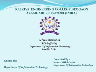 A Presentation On
I/O-Buffering
Department Of Information Technology
Year(2017-18)
Guided By:-
Department Of Information Technology
RAJKIYA ENGINEERING COLLEGE,DEOGAON
AZAMGARH (U P)-276201 (INDIA)
Presented By:-
Name : Nikhil Gupta
Department Of Information Technology
 